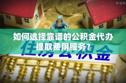 万年如何选择靠谱的公积金代办提取费用服务？
