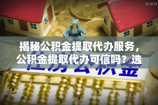 万年揭秘公积金提取代办服务，公积金提取代办可信吗？选择前你需要知道的真相
