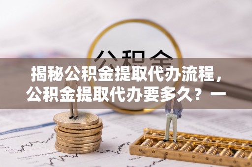万年揭秘公积金提取代办流程，公积金提取代办要多久？一文读懂
