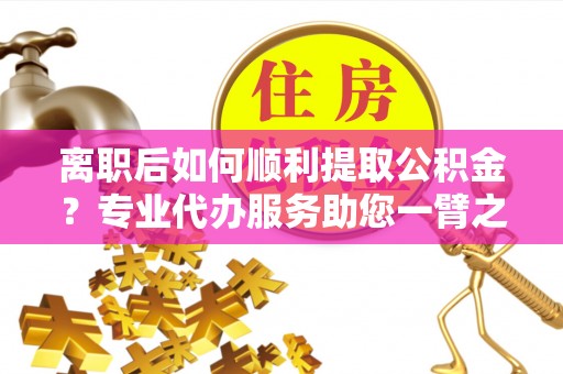 万年离职后如何顺利提取公积金？专业代办服务助您一臂之力