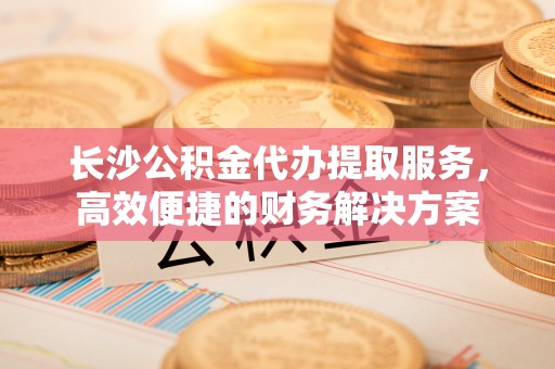 万年长沙公积金代办提取服务，高效便捷的财务解决方案